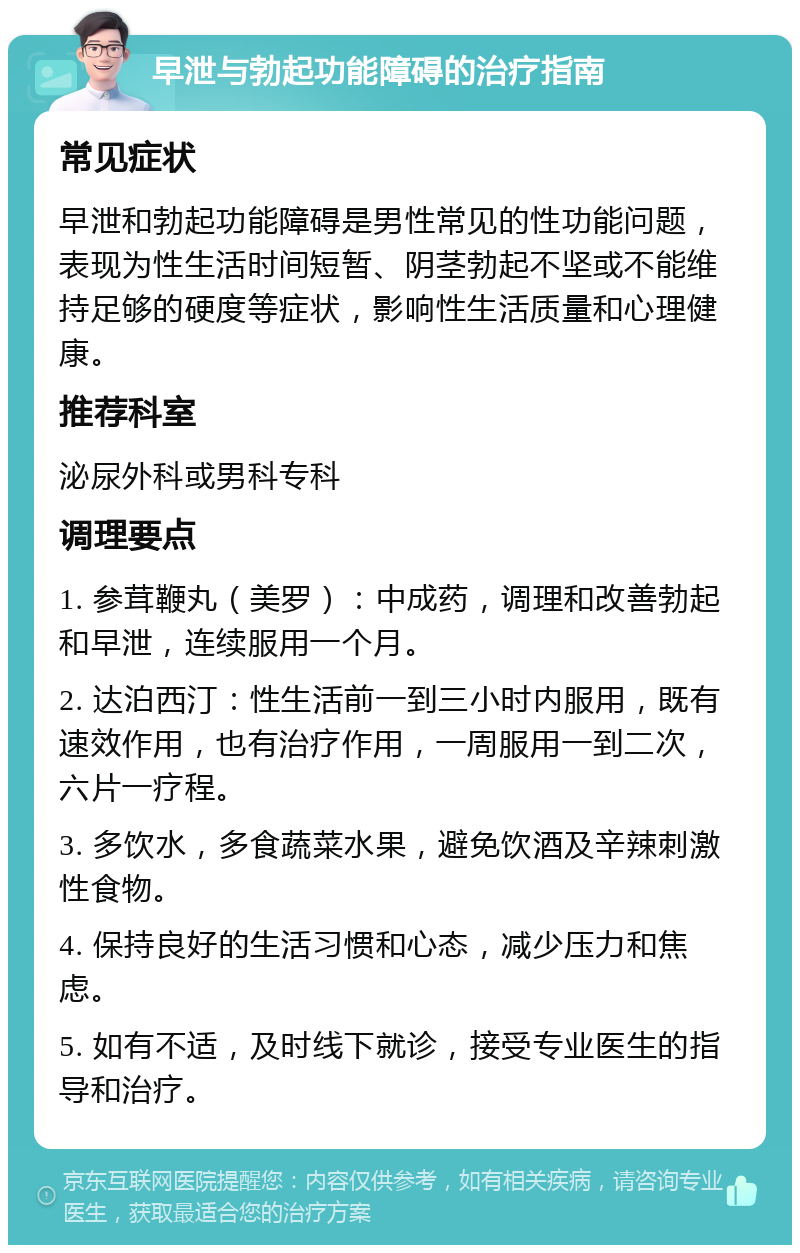 早泄与勃起功能障碍的治疗指南 常见症状 早泄和勃起功能障碍是男性常见的性功能问题，表现为性生活时间短暂、阴茎勃起不坚或不能维持足够的硬度等症状，影响性生活质量和心理健康。 推荐科室 泌尿外科或男科专科 调理要点 1. 参茸鞭丸（美罗）：中成药，调理和改善勃起和早泄，连续服用一个月。 2. 达泊西汀：性生活前一到三小时内服用，既有速效作用，也有治疗作用，一周服用一到二次，六片一疗程。 3. 多饮水，多食蔬菜水果，避免饮酒及辛辣刺激性食物。 4. 保持良好的生活习惯和心态，减少压力和焦虑。 5. 如有不适，及时线下就诊，接受专业医生的指导和治疗。