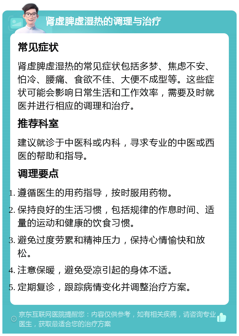 肾虚脾虚湿热的调理与治疗 常见症状 肾虚脾虚湿热的常见症状包括多梦、焦虑不安、怕冷、腰痛、食欲不佳、大便不成型等。这些症状可能会影响日常生活和工作效率，需要及时就医并进行相应的调理和治疗。 推荐科室 建议就诊于中医科或内科，寻求专业的中医或西医的帮助和指导。 调理要点 遵循医生的用药指导，按时服用药物。 保持良好的生活习惯，包括规律的作息时间、适量的运动和健康的饮食习惯。 避免过度劳累和精神压力，保持心情愉快和放松。 注意保暖，避免受凉引起的身体不适。 定期复诊，跟踪病情变化并调整治疗方案。