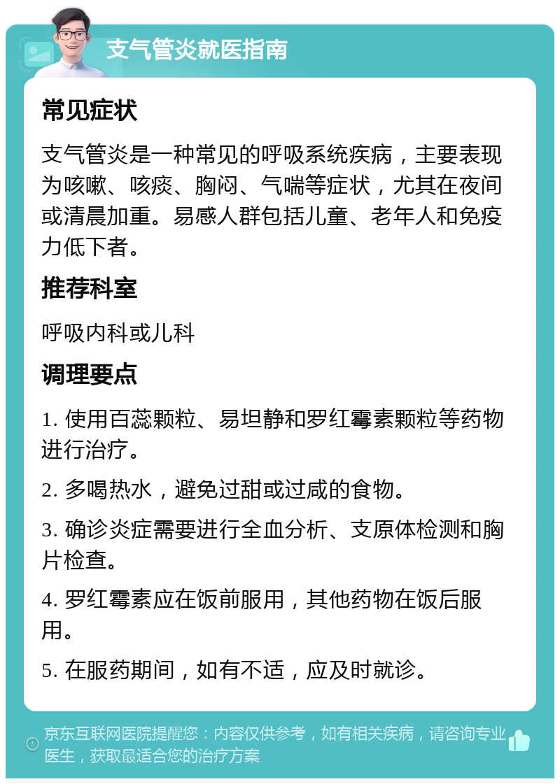 支气管炎就医指南 常见症状 支气管炎是一种常见的呼吸系统疾病，主要表现为咳嗽、咳痰、胸闷、气喘等症状，尤其在夜间或清晨加重。易感人群包括儿童、老年人和免疫力低下者。 推荐科室 呼吸内科或儿科 调理要点 1. 使用百蕊颗粒、易坦静和罗红霉素颗粒等药物进行治疗。 2. 多喝热水，避免过甜或过咸的食物。 3. 确诊炎症需要进行全血分析、支原体检测和胸片检查。 4. 罗红霉素应在饭前服用，其他药物在饭后服用。 5. 在服药期间，如有不适，应及时就诊。