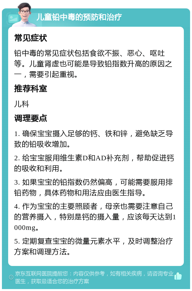 儿童铅中毒的预防和治疗 常见症状 铅中毒的常见症状包括食欲不振、恶心、呕吐等。儿童肾虚也可能是导致铅指数升高的原因之一，需要引起重视。 推荐科室 儿科 调理要点 1. 确保宝宝摄入足够的钙、铁和锌，避免缺乏导致的铅吸收增加。 2. 给宝宝服用维生素D和AD补充剂，帮助促进钙的吸收和利用。 3. 如果宝宝的铅指数仍然偏高，可能需要服用排铅药物，具体药物和用法应由医生指导。 4. 作为宝宝的主要照顾者，母亲也需要注意自己的营养摄入，特别是钙的摄入量，应该每天达到1000mg。 5. 定期复查宝宝的微量元素水平，及时调整治疗方案和调理方法。