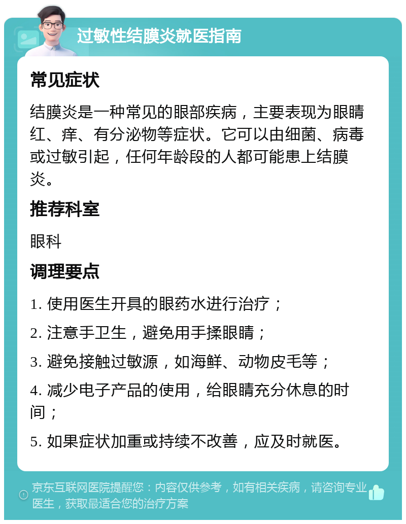 过敏性结膜炎就医指南 常见症状 结膜炎是一种常见的眼部疾病，主要表现为眼睛红、痒、有分泌物等症状。它可以由细菌、病毒或过敏引起，任何年龄段的人都可能患上结膜炎。 推荐科室 眼科 调理要点 1. 使用医生开具的眼药水进行治疗； 2. 注意手卫生，避免用手揉眼睛； 3. 避免接触过敏源，如海鲜、动物皮毛等； 4. 减少电子产品的使用，给眼睛充分休息的时间； 5. 如果症状加重或持续不改善，应及时就医。