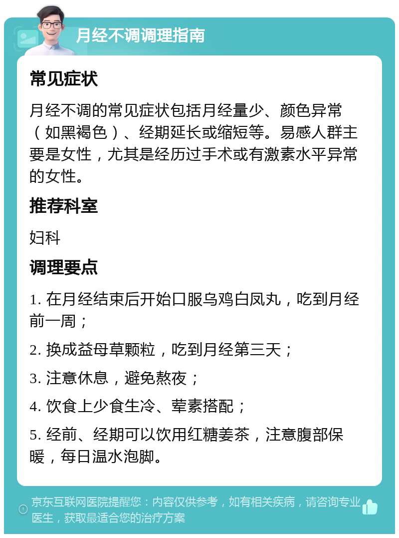 月经不调调理指南 常见症状 月经不调的常见症状包括月经量少、颜色异常（如黑褐色）、经期延长或缩短等。易感人群主要是女性，尤其是经历过手术或有激素水平异常的女性。 推荐科室 妇科 调理要点 1. 在月经结束后开始口服乌鸡白凤丸，吃到月经前一周； 2. 换成益母草颗粒，吃到月经第三天； 3. 注意休息，避免熬夜； 4. 饮食上少食生冷、荤素搭配； 5. 经前、经期可以饮用红糖姜茶，注意腹部保暖，每日温水泡脚。