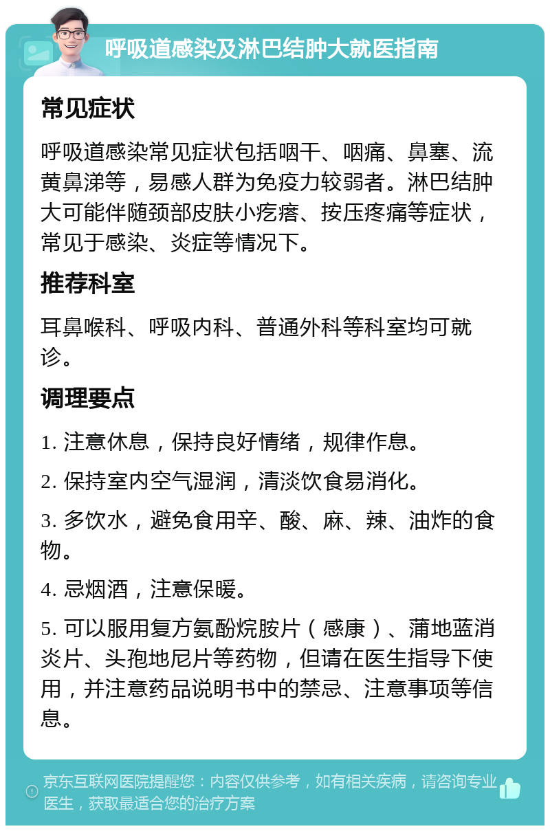 呼吸道感染及淋巴结肿大就医指南 常见症状 呼吸道感染常见症状包括咽干、咽痛、鼻塞、流黄鼻涕等，易感人群为免疫力较弱者。淋巴结肿大可能伴随颈部皮肤小疙瘩、按压疼痛等症状，常见于感染、炎症等情况下。 推荐科室 耳鼻喉科、呼吸内科、普通外科等科室均可就诊。 调理要点 1. 注意休息，保持良好情绪，规律作息。 2. 保持室内空气湿润，清淡饮食易消化。 3. 多饮水，避免食用辛、酸、麻、辣、油炸的食物。 4. 忌烟酒，注意保暖。 5. 可以服用复方氨酚烷胺片（感康）、蒲地蓝消炎片、头孢地尼片等药物，但请在医生指导下使用，并注意药品说明书中的禁忌、注意事项等信息。