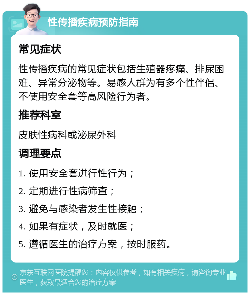 性传播疾病预防指南 常见症状 性传播疾病的常见症状包括生殖器疼痛、排尿困难、异常分泌物等。易感人群为有多个性伴侣、不使用安全套等高风险行为者。 推荐科室 皮肤性病科或泌尿外科 调理要点 1. 使用安全套进行性行为； 2. 定期进行性病筛查； 3. 避免与感染者发生性接触； 4. 如果有症状，及时就医； 5. 遵循医生的治疗方案，按时服药。