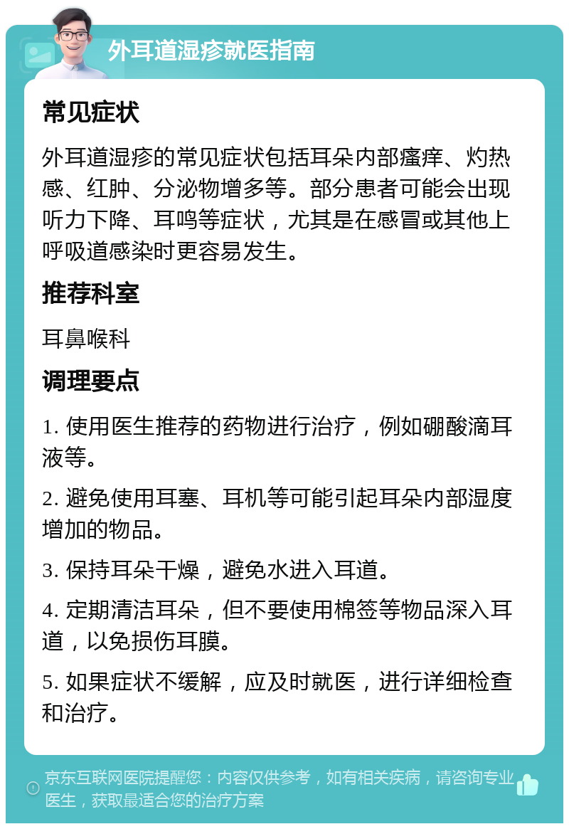 外耳道湿疹就医指南 常见症状 外耳道湿疹的常见症状包括耳朵内部瘙痒、灼热感、红肿、分泌物增多等。部分患者可能会出现听力下降、耳鸣等症状，尤其是在感冒或其他上呼吸道感染时更容易发生。 推荐科室 耳鼻喉科 调理要点 1. 使用医生推荐的药物进行治疗，例如硼酸滴耳液等。 2. 避免使用耳塞、耳机等可能引起耳朵内部湿度增加的物品。 3. 保持耳朵干燥，避免水进入耳道。 4. 定期清洁耳朵，但不要使用棉签等物品深入耳道，以免损伤耳膜。 5. 如果症状不缓解，应及时就医，进行详细检查和治疗。