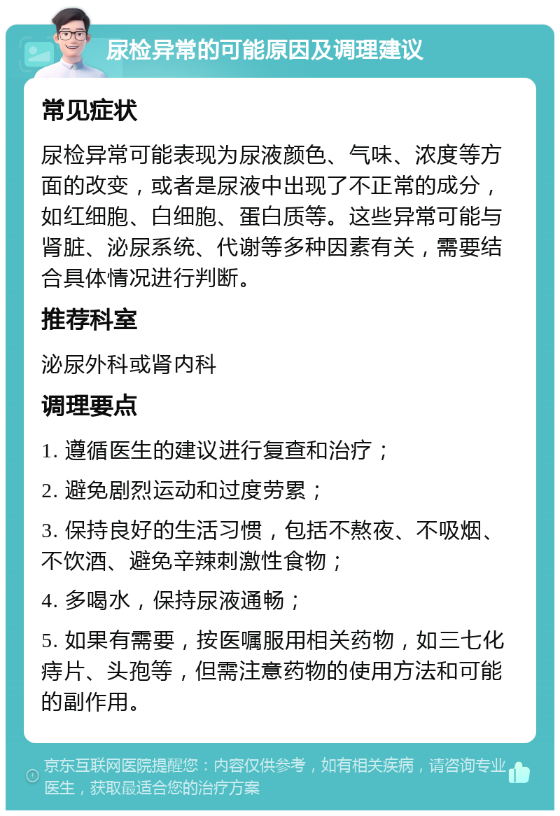 尿检异常的可能原因及调理建议 常见症状 尿检异常可能表现为尿液颜色、气味、浓度等方面的改变，或者是尿液中出现了不正常的成分，如红细胞、白细胞、蛋白质等。这些异常可能与肾脏、泌尿系统、代谢等多种因素有关，需要结合具体情况进行判断。 推荐科室 泌尿外科或肾内科 调理要点 1. 遵循医生的建议进行复查和治疗； 2. 避免剧烈运动和过度劳累； 3. 保持良好的生活习惯，包括不熬夜、不吸烟、不饮酒、避免辛辣刺激性食物； 4. 多喝水，保持尿液通畅； 5. 如果有需要，按医嘱服用相关药物，如三七化痔片、头孢等，但需注意药物的使用方法和可能的副作用。