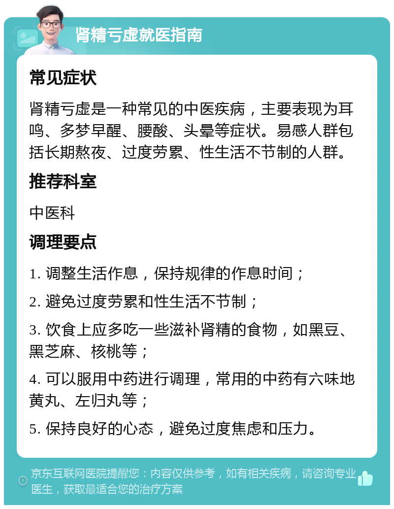 肾精亏虚就医指南 常见症状 肾精亏虚是一种常见的中医疾病，主要表现为耳鸣、多梦早醒、腰酸、头晕等症状。易感人群包括长期熬夜、过度劳累、性生活不节制的人群。 推荐科室 中医科 调理要点 1. 调整生活作息，保持规律的作息时间； 2. 避免过度劳累和性生活不节制； 3. 饮食上应多吃一些滋补肾精的食物，如黑豆、黑芝麻、核桃等； 4. 可以服用中药进行调理，常用的中药有六味地黄丸、左归丸等； 5. 保持良好的心态，避免过度焦虑和压力。