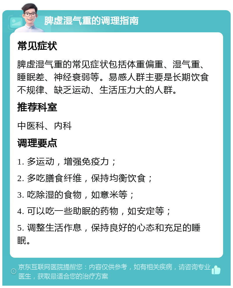 脾虚湿气重的调理指南 常见症状 脾虚湿气重的常见症状包括体重偏重、湿气重、睡眠差、神经衰弱等。易感人群主要是长期饮食不规律、缺乏运动、生活压力大的人群。 推荐科室 中医科、内科 调理要点 1. 多运动，增强免疫力； 2. 多吃膳食纤维，保持均衡饮食； 3. 吃除湿的食物，如意米等； 4. 可以吃一些助眠的药物，如安定等； 5. 调整生活作息，保持良好的心态和充足的睡眠。