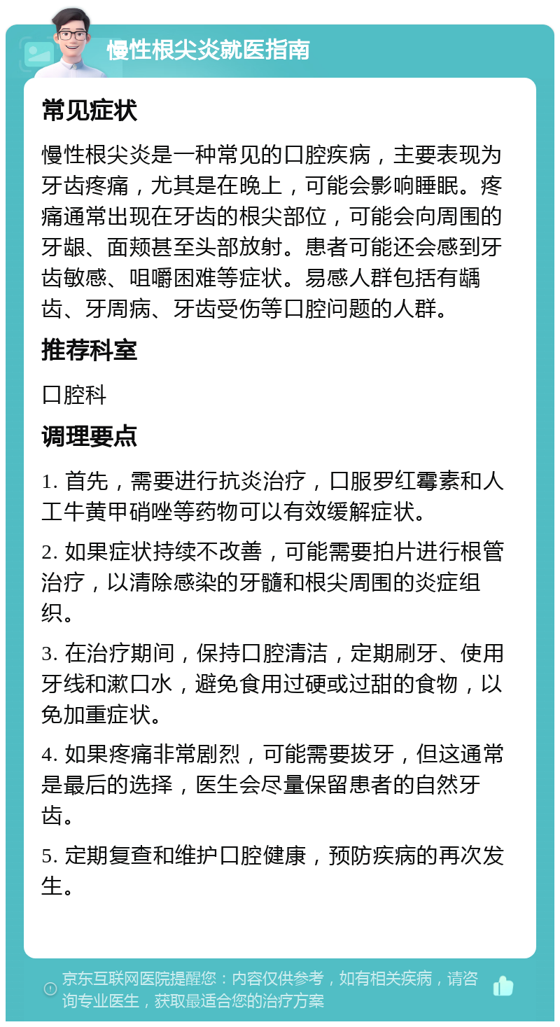 慢性根尖炎就医指南 常见症状 慢性根尖炎是一种常见的口腔疾病，主要表现为牙齿疼痛，尤其是在晚上，可能会影响睡眠。疼痛通常出现在牙齿的根尖部位，可能会向周围的牙龈、面颊甚至头部放射。患者可能还会感到牙齿敏感、咀嚼困难等症状。易感人群包括有龋齿、牙周病、牙齿受伤等口腔问题的人群。 推荐科室 口腔科 调理要点 1. 首先，需要进行抗炎治疗，口服罗红霉素和人工牛黄甲硝唑等药物可以有效缓解症状。 2. 如果症状持续不改善，可能需要拍片进行根管治疗，以清除感染的牙髓和根尖周围的炎症组织。 3. 在治疗期间，保持口腔清洁，定期刷牙、使用牙线和漱口水，避免食用过硬或过甜的食物，以免加重症状。 4. 如果疼痛非常剧烈，可能需要拔牙，但这通常是最后的选择，医生会尽量保留患者的自然牙齿。 5. 定期复查和维护口腔健康，预防疾病的再次发生。