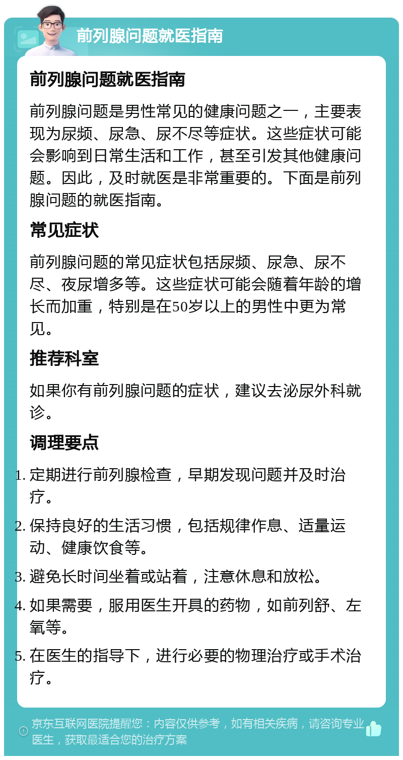 前列腺问题就医指南 前列腺问题就医指南 前列腺问题是男性常见的健康问题之一，主要表现为尿频、尿急、尿不尽等症状。这些症状可能会影响到日常生活和工作，甚至引发其他健康问题。因此，及时就医是非常重要的。下面是前列腺问题的就医指南。 常见症状 前列腺问题的常见症状包括尿频、尿急、尿不尽、夜尿增多等。这些症状可能会随着年龄的增长而加重，特别是在50岁以上的男性中更为常见。 推荐科室 如果你有前列腺问题的症状，建议去泌尿外科就诊。 调理要点 定期进行前列腺检查，早期发现问题并及时治疗。 保持良好的生活习惯，包括规律作息、适量运动、健康饮食等。 避免长时间坐着或站着，注意休息和放松。 如果需要，服用医生开具的药物，如前列舒、左氧等。 在医生的指导下，进行必要的物理治疗或手术治疗。