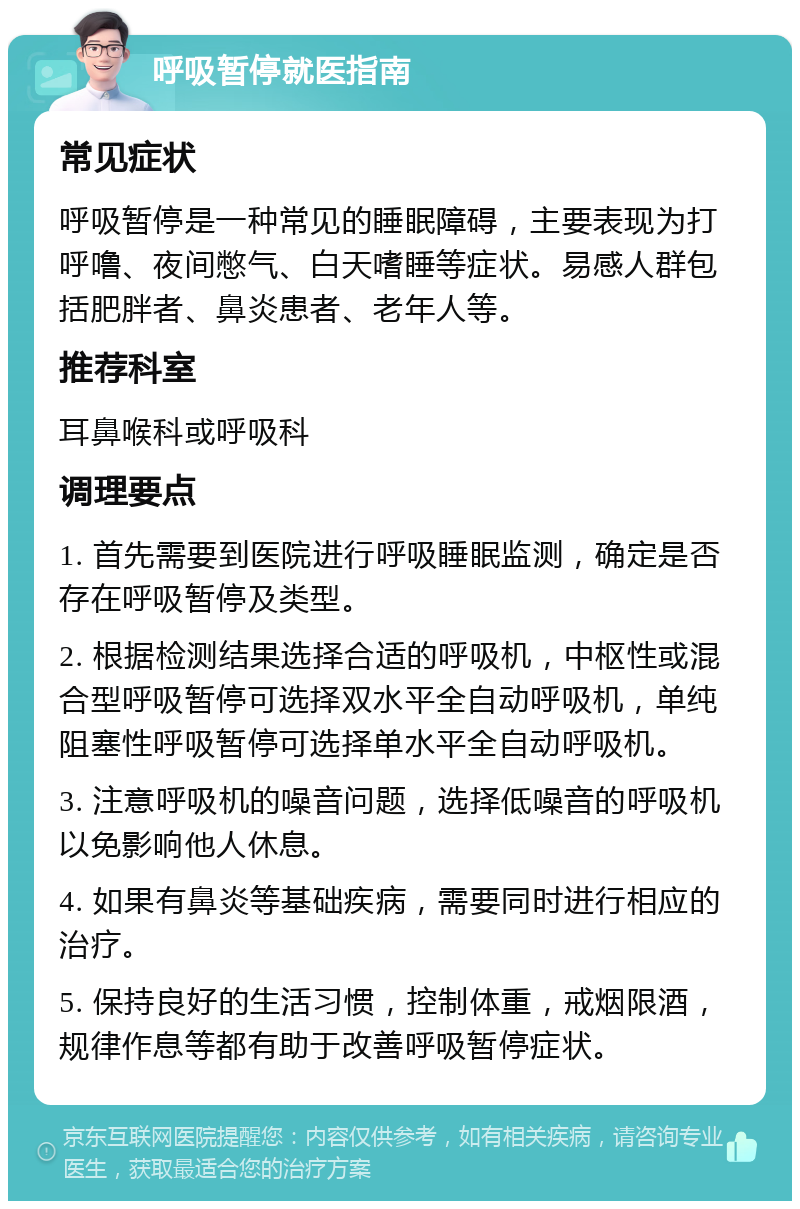 呼吸暂停就医指南 常见症状 呼吸暂停是一种常见的睡眠障碍，主要表现为打呼噜、夜间憋气、白天嗜睡等症状。易感人群包括肥胖者、鼻炎患者、老年人等。 推荐科室 耳鼻喉科或呼吸科 调理要点 1. 首先需要到医院进行呼吸睡眠监测，确定是否存在呼吸暂停及类型。 2. 根据检测结果选择合适的呼吸机，中枢性或混合型呼吸暂停可选择双水平全自动呼吸机，单纯阻塞性呼吸暂停可选择单水平全自动呼吸机。 3. 注意呼吸机的噪音问题，选择低噪音的呼吸机以免影响他人休息。 4. 如果有鼻炎等基础疾病，需要同时进行相应的治疗。 5. 保持良好的生活习惯，控制体重，戒烟限酒，规律作息等都有助于改善呼吸暂停症状。