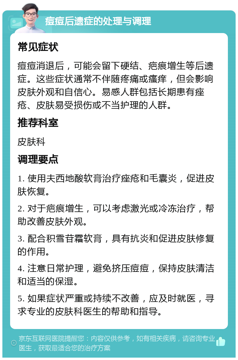 痘痘后遗症的处理与调理 常见症状 痘痘消退后，可能会留下硬结、疤痕增生等后遗症。这些症状通常不伴随疼痛或瘙痒，但会影响皮肤外观和自信心。易感人群包括长期患有痤疮、皮肤易受损伤或不当护理的人群。 推荐科室 皮肤科 调理要点 1. 使用夫西地酸软膏治疗痤疮和毛囊炎，促进皮肤恢复。 2. 对于疤痕增生，可以考虑激光或冷冻治疗，帮助改善皮肤外观。 3. 配合积雪苷霜软膏，具有抗炎和促进皮肤修复的作用。 4. 注意日常护理，避免挤压痘痘，保持皮肤清洁和适当的保湿。 5. 如果症状严重或持续不改善，应及时就医，寻求专业的皮肤科医生的帮助和指导。