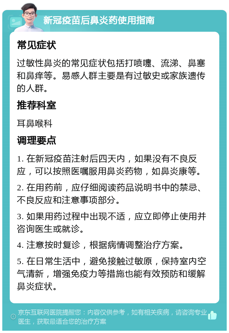 新冠疫苗后鼻炎药使用指南 常见症状 过敏性鼻炎的常见症状包括打喷嚏、流涕、鼻塞和鼻痒等。易感人群主要是有过敏史或家族遗传的人群。 推荐科室 耳鼻喉科 调理要点 1. 在新冠疫苗注射后四天内，如果没有不良反应，可以按照医嘱服用鼻炎药物，如鼻炎康等。 2. 在用药前，应仔细阅读药品说明书中的禁忌、不良反应和注意事项部分。 3. 如果用药过程中出现不适，应立即停止使用并咨询医生或就诊。 4. 注意按时复诊，根据病情调整治疗方案。 5. 在日常生活中，避免接触过敏原，保持室内空气清新，增强免疫力等措施也能有效预防和缓解鼻炎症状。