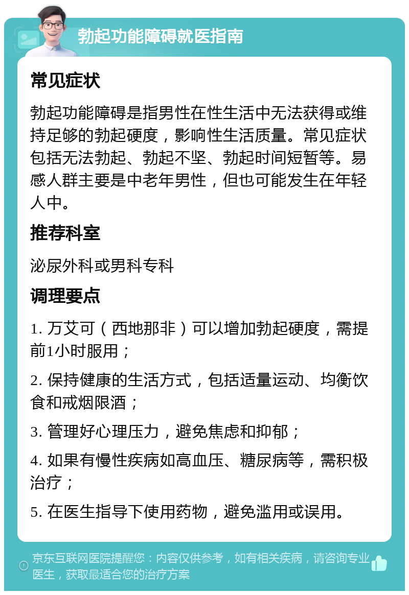 勃起功能障碍就医指南 常见症状 勃起功能障碍是指男性在性生活中无法获得或维持足够的勃起硬度，影响性生活质量。常见症状包括无法勃起、勃起不坚、勃起时间短暂等。易感人群主要是中老年男性，但也可能发生在年轻人中。 推荐科室 泌尿外科或男科专科 调理要点 1. 万艾可（西地那非）可以增加勃起硬度，需提前1小时服用； 2. 保持健康的生活方式，包括适量运动、均衡饮食和戒烟限酒； 3. 管理好心理压力，避免焦虑和抑郁； 4. 如果有慢性疾病如高血压、糖尿病等，需积极治疗； 5. 在医生指导下使用药物，避免滥用或误用。