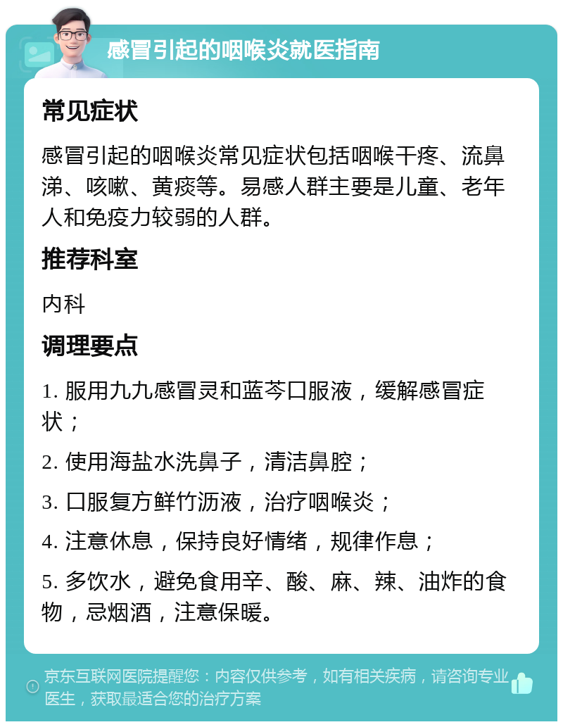 感冒引起的咽喉炎就医指南 常见症状 感冒引起的咽喉炎常见症状包括咽喉干疼、流鼻涕、咳嗽、黄痰等。易感人群主要是儿童、老年人和免疫力较弱的人群。 推荐科室 内科 调理要点 1. 服用九九感冒灵和蓝芩口服液，缓解感冒症状； 2. 使用海盐水洗鼻子，清洁鼻腔； 3. 口服复方鲜竹沥液，治疗咽喉炎； 4. 注意休息，保持良好情绪，规律作息； 5. 多饮水，避免食用辛、酸、麻、辣、油炸的食物，忌烟酒，注意保暖。