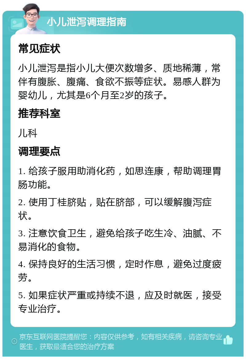 小儿泄泻调理指南 常见症状 小儿泄泻是指小儿大便次数增多、质地稀薄，常伴有腹胀、腹痛、食欲不振等症状。易感人群为婴幼儿，尤其是6个月至2岁的孩子。 推荐科室 儿科 调理要点 1. 给孩子服用助消化药，如思连康，帮助调理胃肠功能。 2. 使用丁桂脐贴，贴在脐部，可以缓解腹泻症状。 3. 注意饮食卫生，避免给孩子吃生冷、油腻、不易消化的食物。 4. 保持良好的生活习惯，定时作息，避免过度疲劳。 5. 如果症状严重或持续不退，应及时就医，接受专业治疗。