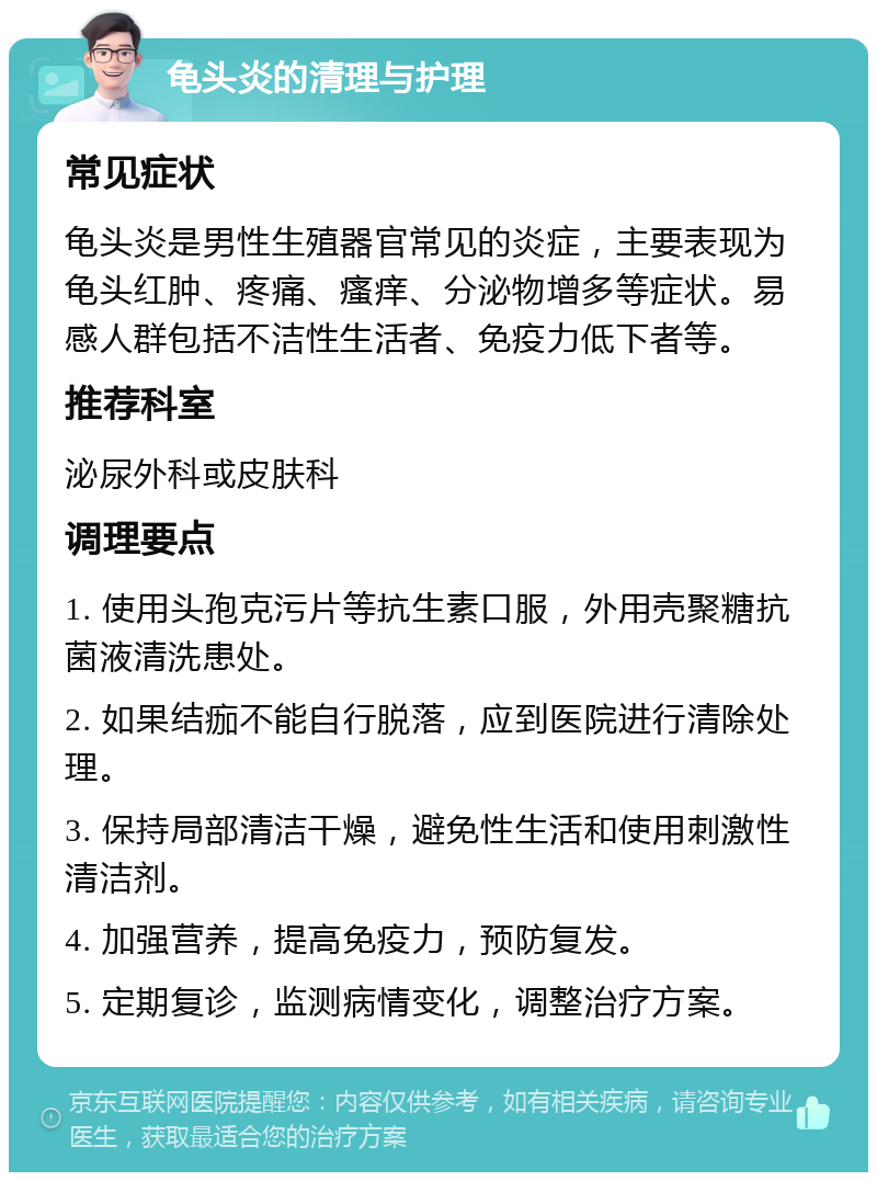 龟头炎的清理与护理 常见症状 龟头炎是男性生殖器官常见的炎症，主要表现为龟头红肿、疼痛、瘙痒、分泌物增多等症状。易感人群包括不洁性生活者、免疫力低下者等。 推荐科室 泌尿外科或皮肤科 调理要点 1. 使用头孢克污片等抗生素口服，外用壳聚糖抗菌液清洗患处。 2. 如果结痂不能自行脱落，应到医院进行清除处理。 3. 保持局部清洁干燥，避免性生活和使用刺激性清洁剂。 4. 加强营养，提高免疫力，预防复发。 5. 定期复诊，监测病情变化，调整治疗方案。