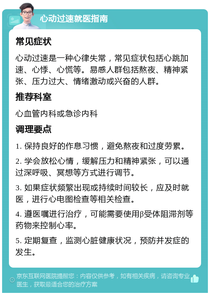 心动过速就医指南 常见症状 心动过速是一种心律失常，常见症状包括心跳加速、心悸、心慌等。易感人群包括熬夜、精神紧张、压力过大、情绪激动或兴奋的人群。 推荐科室 心血管内科或急诊内科 调理要点 1. 保持良好的作息习惯，避免熬夜和过度劳累。 2. 学会放松心情，缓解压力和精神紧张，可以通过深呼吸、冥想等方式进行调节。 3. 如果症状频繁出现或持续时间较长，应及时就医，进行心电图检查等相关检查。 4. 遵医嘱进行治疗，可能需要使用β受体阻滞剂等药物来控制心率。 5. 定期复查，监测心脏健康状况，预防并发症的发生。