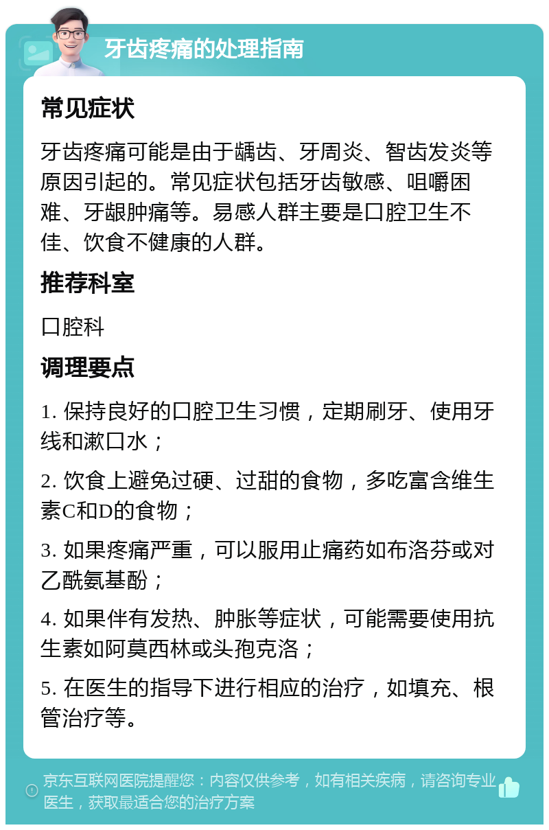 牙齿疼痛的处理指南 常见症状 牙齿疼痛可能是由于龋齿、牙周炎、智齿发炎等原因引起的。常见症状包括牙齿敏感、咀嚼困难、牙龈肿痛等。易感人群主要是口腔卫生不佳、饮食不健康的人群。 推荐科室 口腔科 调理要点 1. 保持良好的口腔卫生习惯，定期刷牙、使用牙线和漱口水； 2. 饮食上避免过硬、过甜的食物，多吃富含维生素C和D的食物； 3. 如果疼痛严重，可以服用止痛药如布洛芬或对乙酰氨基酚； 4. 如果伴有发热、肿胀等症状，可能需要使用抗生素如阿莫西林或头孢克洛； 5. 在医生的指导下进行相应的治疗，如填充、根管治疗等。