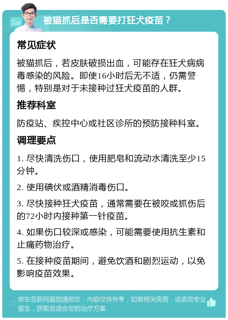 被猫抓后是否需要打狂犬疫苗？ 常见症状 被猫抓后，若皮肤破损出血，可能存在狂犬病病毒感染的风险。即使16小时后无不适，仍需警惕，特别是对于未接种过狂犬疫苗的人群。 推荐科室 防疫站、疾控中心或社区诊所的预防接种科室。 调理要点 1. 尽快清洗伤口，使用肥皂和流动水清洗至少15分钟。 2. 使用碘伏或酒精消毒伤口。 3. 尽快接种狂犬疫苗，通常需要在被咬或抓伤后的72小时内接种第一针疫苗。 4. 如果伤口较深或感染，可能需要使用抗生素和止痛药物治疗。 5. 在接种疫苗期间，避免饮酒和剧烈运动，以免影响疫苗效果。