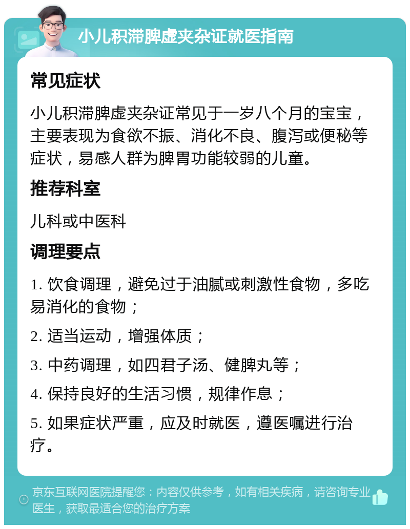 小儿积滞脾虚夹杂证就医指南 常见症状 小儿积滞脾虚夹杂证常见于一岁八个月的宝宝，主要表现为食欲不振、消化不良、腹泻或便秘等症状，易感人群为脾胃功能较弱的儿童。 推荐科室 儿科或中医科 调理要点 1. 饮食调理，避免过于油腻或刺激性食物，多吃易消化的食物； 2. 适当运动，增强体质； 3. 中药调理，如四君子汤、健脾丸等； 4. 保持良好的生活习惯，规律作息； 5. 如果症状严重，应及时就医，遵医嘱进行治疗。