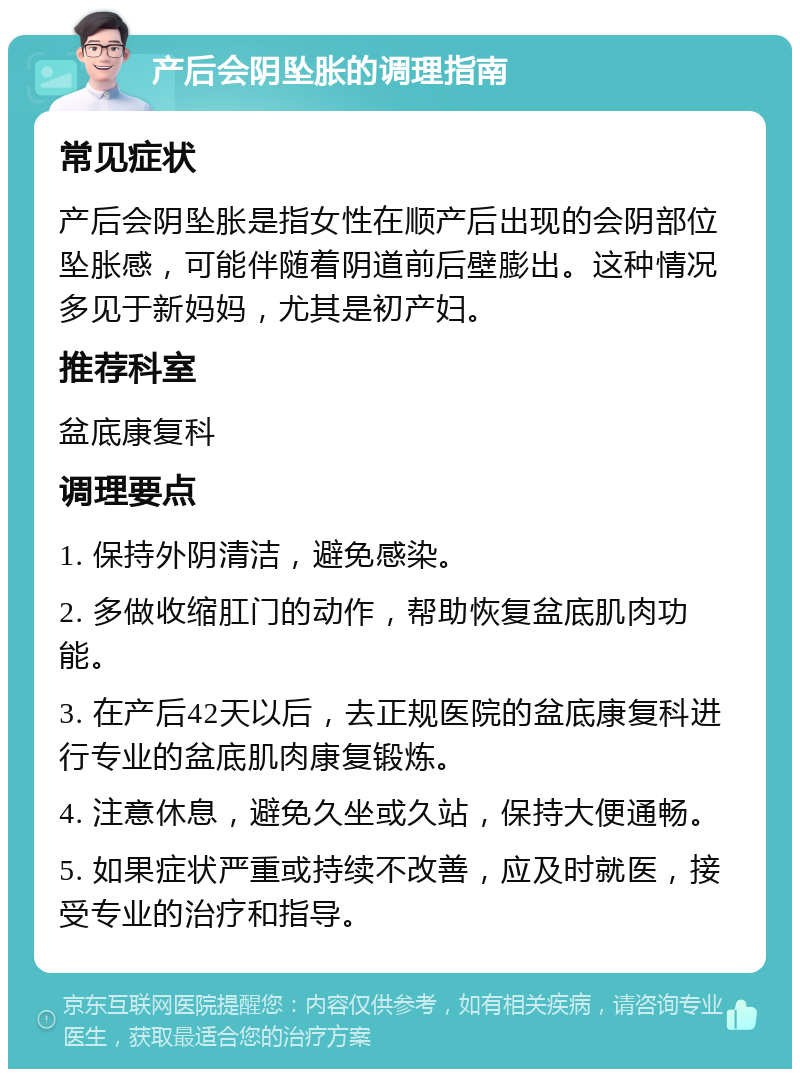 产后会阴坠胀的调理指南 常见症状 产后会阴坠胀是指女性在顺产后出现的会阴部位坠胀感，可能伴随着阴道前后壁膨出。这种情况多见于新妈妈，尤其是初产妇。 推荐科室 盆底康复科 调理要点 1. 保持外阴清洁，避免感染。 2. 多做收缩肛门的动作，帮助恢复盆底肌肉功能。 3. 在产后42天以后，去正规医院的盆底康复科进行专业的盆底肌肉康复锻炼。 4. 注意休息，避免久坐或久站，保持大便通畅。 5. 如果症状严重或持续不改善，应及时就医，接受专业的治疗和指导。