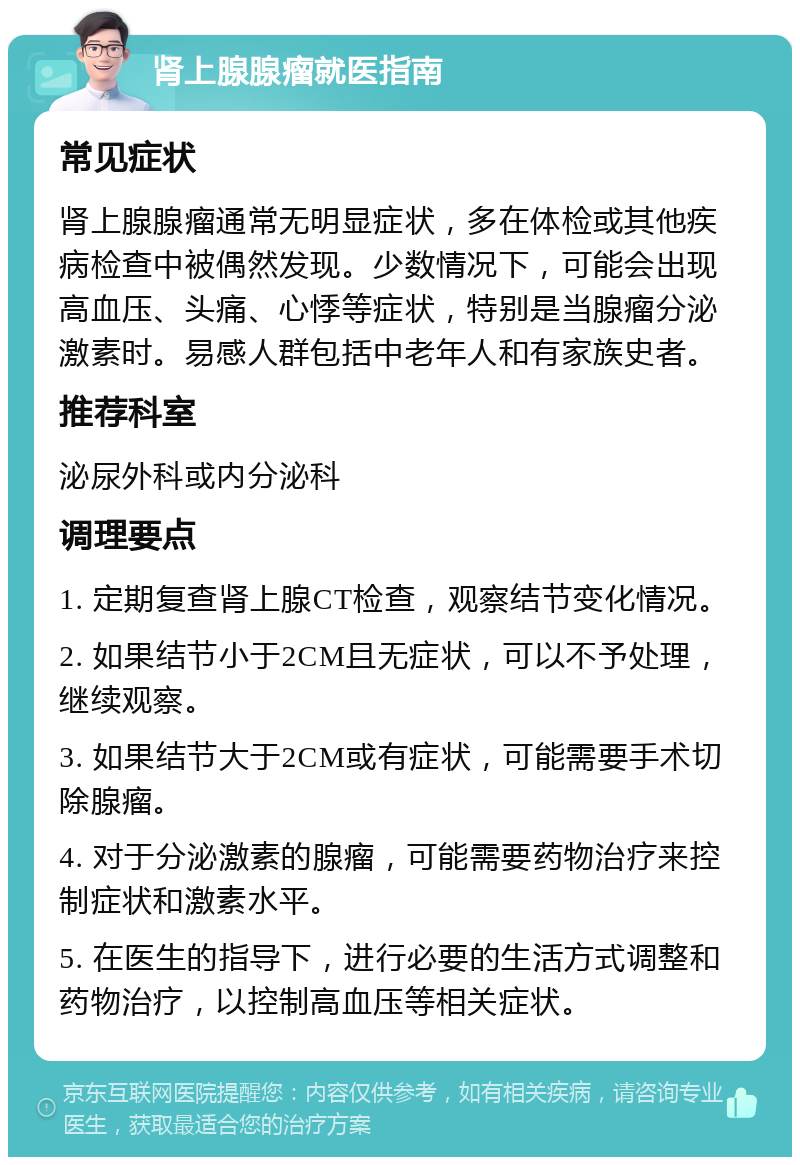 肾上腺腺瘤就医指南 常见症状 肾上腺腺瘤通常无明显症状，多在体检或其他疾病检查中被偶然发现。少数情况下，可能会出现高血压、头痛、心悸等症状，特别是当腺瘤分泌激素时。易感人群包括中老年人和有家族史者。 推荐科室 泌尿外科或内分泌科 调理要点 1. 定期复查肾上腺CT检查，观察结节变化情况。 2. 如果结节小于2CM且无症状，可以不予处理，继续观察。 3. 如果结节大于2CM或有症状，可能需要手术切除腺瘤。 4. 对于分泌激素的腺瘤，可能需要药物治疗来控制症状和激素水平。 5. 在医生的指导下，进行必要的生活方式调整和药物治疗，以控制高血压等相关症状。