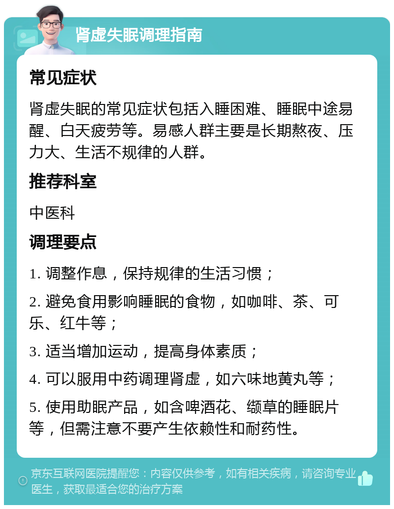 肾虚失眠调理指南 常见症状 肾虚失眠的常见症状包括入睡困难、睡眠中途易醒、白天疲劳等。易感人群主要是长期熬夜、压力大、生活不规律的人群。 推荐科室 中医科 调理要点 1. 调整作息，保持规律的生活习惯； 2. 避免食用影响睡眠的食物，如咖啡、茶、可乐、红牛等； 3. 适当增加运动，提高身体素质； 4. 可以服用中药调理肾虚，如六味地黄丸等； 5. 使用助眠产品，如含啤酒花、缬草的睡眠片等，但需注意不要产生依赖性和耐药性。