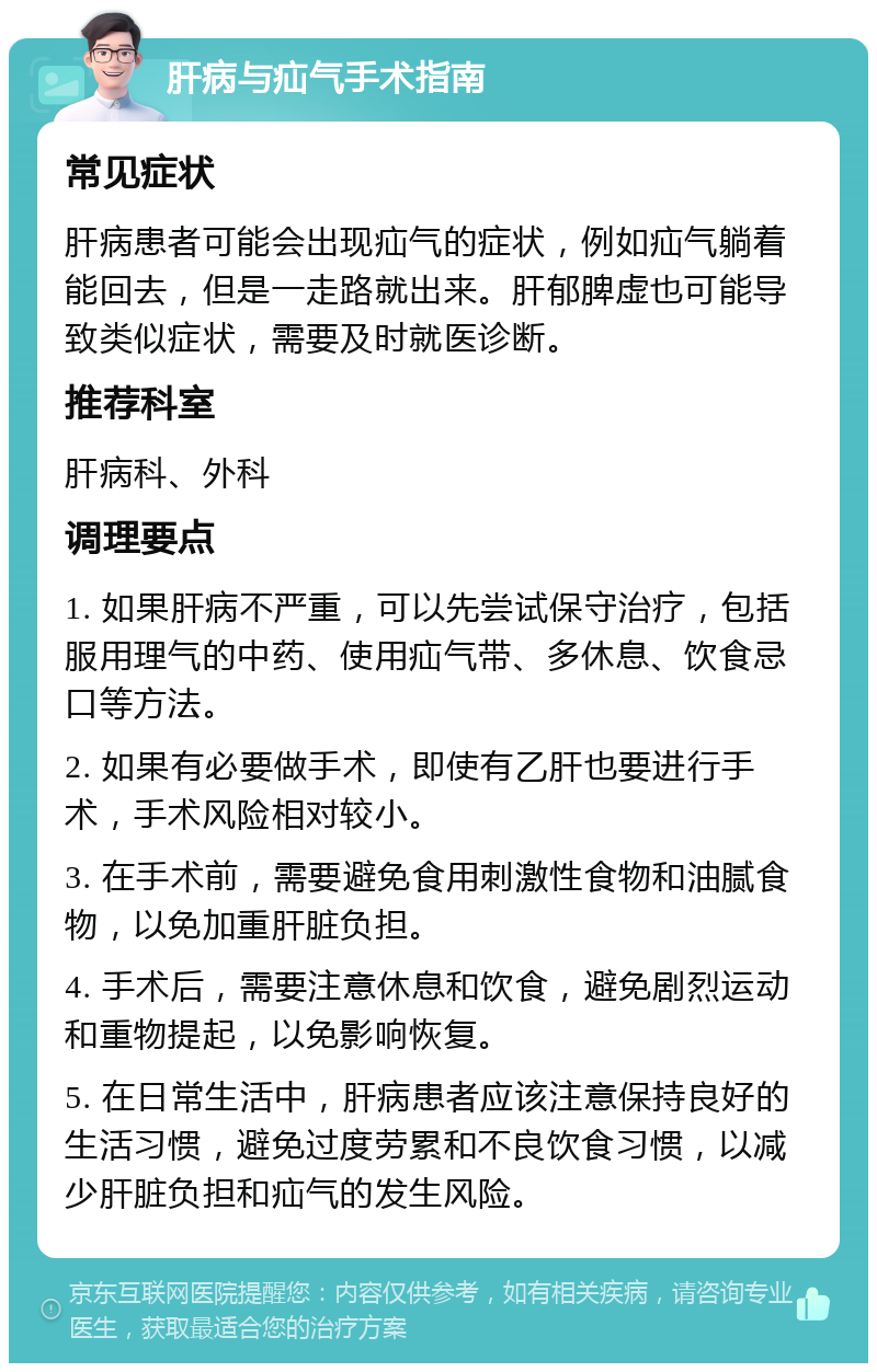 肝病与疝气手术指南 常见症状 肝病患者可能会出现疝气的症状，例如疝气躺着能回去，但是一走路就出来。肝郁脾虚也可能导致类似症状，需要及时就医诊断。 推荐科室 肝病科、外科 调理要点 1. 如果肝病不严重，可以先尝试保守治疗，包括服用理气的中药、使用疝气带、多休息、饮食忌口等方法。 2. 如果有必要做手术，即使有乙肝也要进行手术，手术风险相对较小。 3. 在手术前，需要避免食用刺激性食物和油腻食物，以免加重肝脏负担。 4. 手术后，需要注意休息和饮食，避免剧烈运动和重物提起，以免影响恢复。 5. 在日常生活中，肝病患者应该注意保持良好的生活习惯，避免过度劳累和不良饮食习惯，以减少肝脏负担和疝气的发生风险。