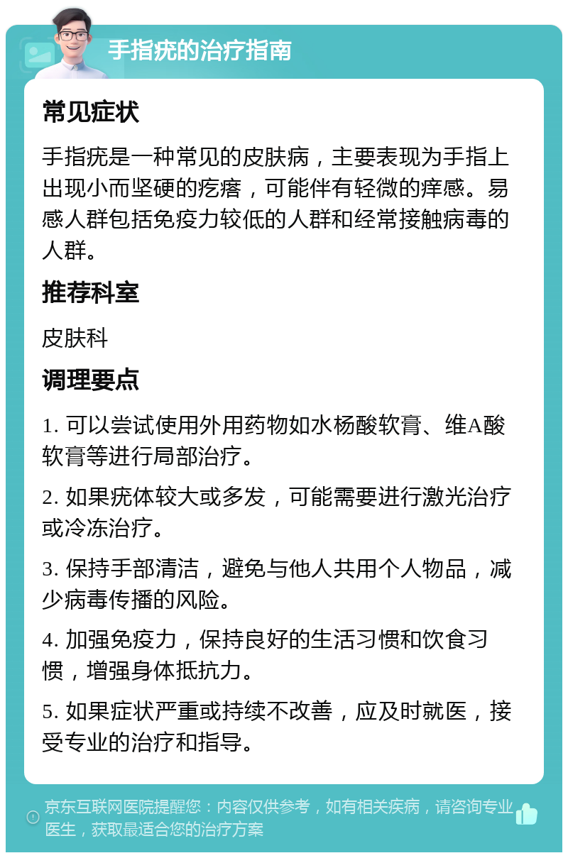 手指疣的治疗指南 常见症状 手指疣是一种常见的皮肤病，主要表现为手指上出现小而坚硬的疙瘩，可能伴有轻微的痒感。易感人群包括免疫力较低的人群和经常接触病毒的人群。 推荐科室 皮肤科 调理要点 1. 可以尝试使用外用药物如水杨酸软膏、维A酸软膏等进行局部治疗。 2. 如果疣体较大或多发，可能需要进行激光治疗或冷冻治疗。 3. 保持手部清洁，避免与他人共用个人物品，减少病毒传播的风险。 4. 加强免疫力，保持良好的生活习惯和饮食习惯，增强身体抵抗力。 5. 如果症状严重或持续不改善，应及时就医，接受专业的治疗和指导。