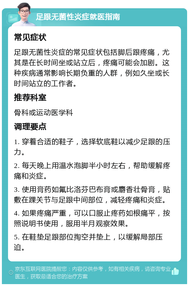 足跟无菌性炎症就医指南 常见症状 足跟无菌性炎症的常见症状包括脚后跟疼痛，尤其是在长时间坐或站立后，疼痛可能会加剧。这种疾病通常影响长期负重的人群，例如久坐或长时间站立的工作者。 推荐科室 骨科或运动医学科 调理要点 1. 穿着合适的鞋子，选择软底鞋以减少足跟的压力。 2. 每天晚上用温水泡脚半小时左右，帮助缓解疼痛和炎症。 3. 使用膏药如氟比洛芬巴布膏或麝香壮骨膏，贴敷在踝关节与足跟中间部位，减轻疼痛和炎症。 4. 如果疼痛严重，可以口服止疼药如根痛平，按照说明书使用，服用半月观察效果。 5. 在鞋垫足跟部位掏空并垫上，以缓解局部压迫。