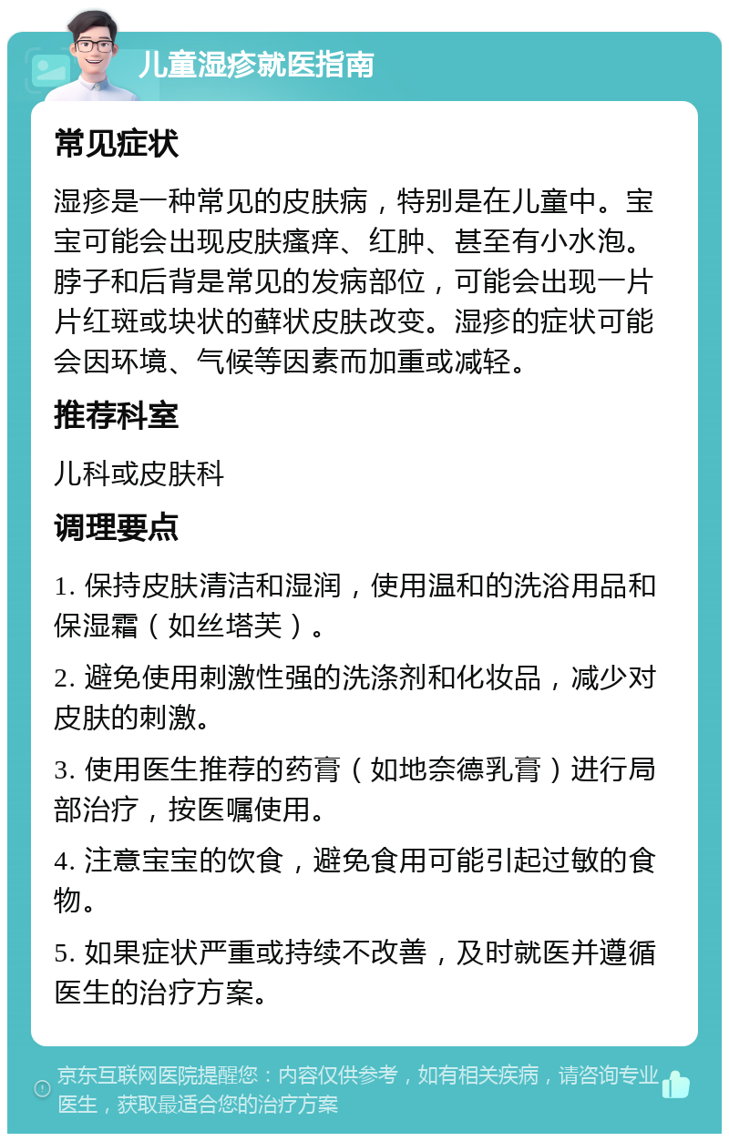 儿童湿疹就医指南 常见症状 湿疹是一种常见的皮肤病，特别是在儿童中。宝宝可能会出现皮肤瘙痒、红肿、甚至有小水泡。脖子和后背是常见的发病部位，可能会出现一片片红斑或块状的藓状皮肤改变。湿疹的症状可能会因环境、气候等因素而加重或减轻。 推荐科室 儿科或皮肤科 调理要点 1. 保持皮肤清洁和湿润，使用温和的洗浴用品和保湿霜（如丝塔芙）。 2. 避免使用刺激性强的洗涤剂和化妆品，减少对皮肤的刺激。 3. 使用医生推荐的药膏（如地奈德乳膏）进行局部治疗，按医嘱使用。 4. 注意宝宝的饮食，避免食用可能引起过敏的食物。 5. 如果症状严重或持续不改善，及时就医并遵循医生的治疗方案。