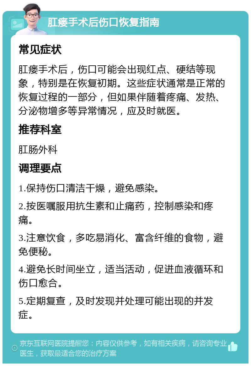 肛瘘手术后伤口恢复指南 常见症状 肛瘘手术后，伤口可能会出现红点、硬结等现象，特别是在恢复初期。这些症状通常是正常的恢复过程的一部分，但如果伴随着疼痛、发热、分泌物增多等异常情况，应及时就医。 推荐科室 肛肠外科 调理要点 1.保持伤口清洁干燥，避免感染。 2.按医嘱服用抗生素和止痛药，控制感染和疼痛。 3.注意饮食，多吃易消化、富含纤维的食物，避免便秘。 4.避免长时间坐立，适当活动，促进血液循环和伤口愈合。 5.定期复查，及时发现并处理可能出现的并发症。