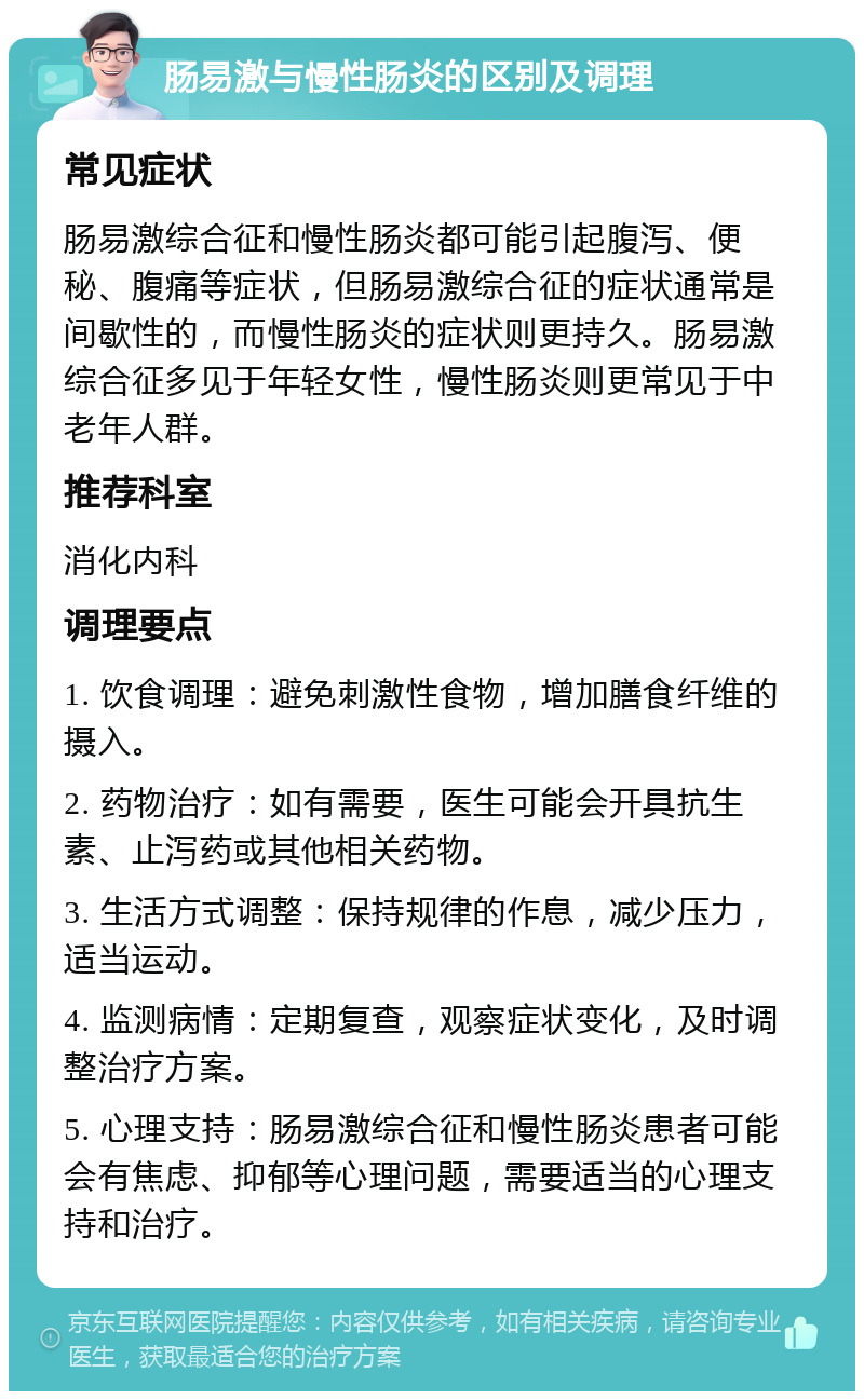 肠易激与慢性肠炎的区别及调理 常见症状 肠易激综合征和慢性肠炎都可能引起腹泻、便秘、腹痛等症状，但肠易激综合征的症状通常是间歇性的，而慢性肠炎的症状则更持久。肠易激综合征多见于年轻女性，慢性肠炎则更常见于中老年人群。 推荐科室 消化内科 调理要点 1. 饮食调理：避免刺激性食物，增加膳食纤维的摄入。 2. 药物治疗：如有需要，医生可能会开具抗生素、止泻药或其他相关药物。 3. 生活方式调整：保持规律的作息，减少压力，适当运动。 4. 监测病情：定期复查，观察症状变化，及时调整治疗方案。 5. 心理支持：肠易激综合征和慢性肠炎患者可能会有焦虑、抑郁等心理问题，需要适当的心理支持和治疗。