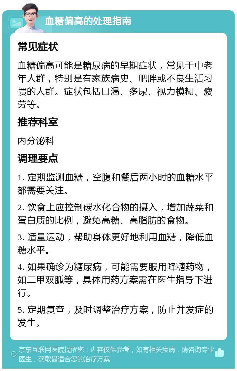 血糖偏高的处理指南 常见症状 血糖偏高可能是糖尿病的早期症状，常见于中老年人群，特别是有家族病史、肥胖或不良生活习惯的人群。症状包括口渴、多尿、视力模糊、疲劳等。 推荐科室 内分泌科 调理要点 1. 定期监测血糖，空腹和餐后两小时的血糖水平都需要关注。 2. 饮食上应控制碳水化合物的摄入，增加蔬菜和蛋白质的比例，避免高糖、高脂肪的食物。 3. 适量运动，帮助身体更好地利用血糖，降低血糖水平。 4. 如果确诊为糖尿病，可能需要服用降糖药物，如二甲双胍等，具体用药方案需在医生指导下进行。 5. 定期复查，及时调整治疗方案，防止并发症的发生。