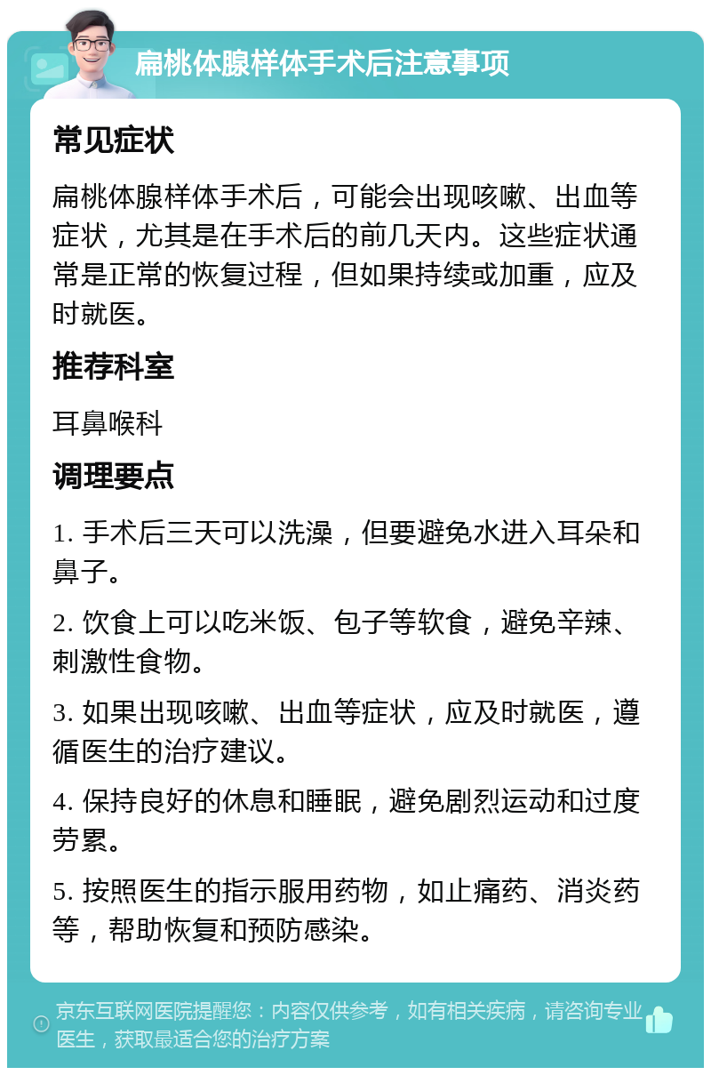 扁桃体腺样体手术后注意事项 常见症状 扁桃体腺样体手术后，可能会出现咳嗽、出血等症状，尤其是在手术后的前几天内。这些症状通常是正常的恢复过程，但如果持续或加重，应及时就医。 推荐科室 耳鼻喉科 调理要点 1. 手术后三天可以洗澡，但要避免水进入耳朵和鼻子。 2. 饮食上可以吃米饭、包子等软食，避免辛辣、刺激性食物。 3. 如果出现咳嗽、出血等症状，应及时就医，遵循医生的治疗建议。 4. 保持良好的休息和睡眠，避免剧烈运动和过度劳累。 5. 按照医生的指示服用药物，如止痛药、消炎药等，帮助恢复和预防感染。