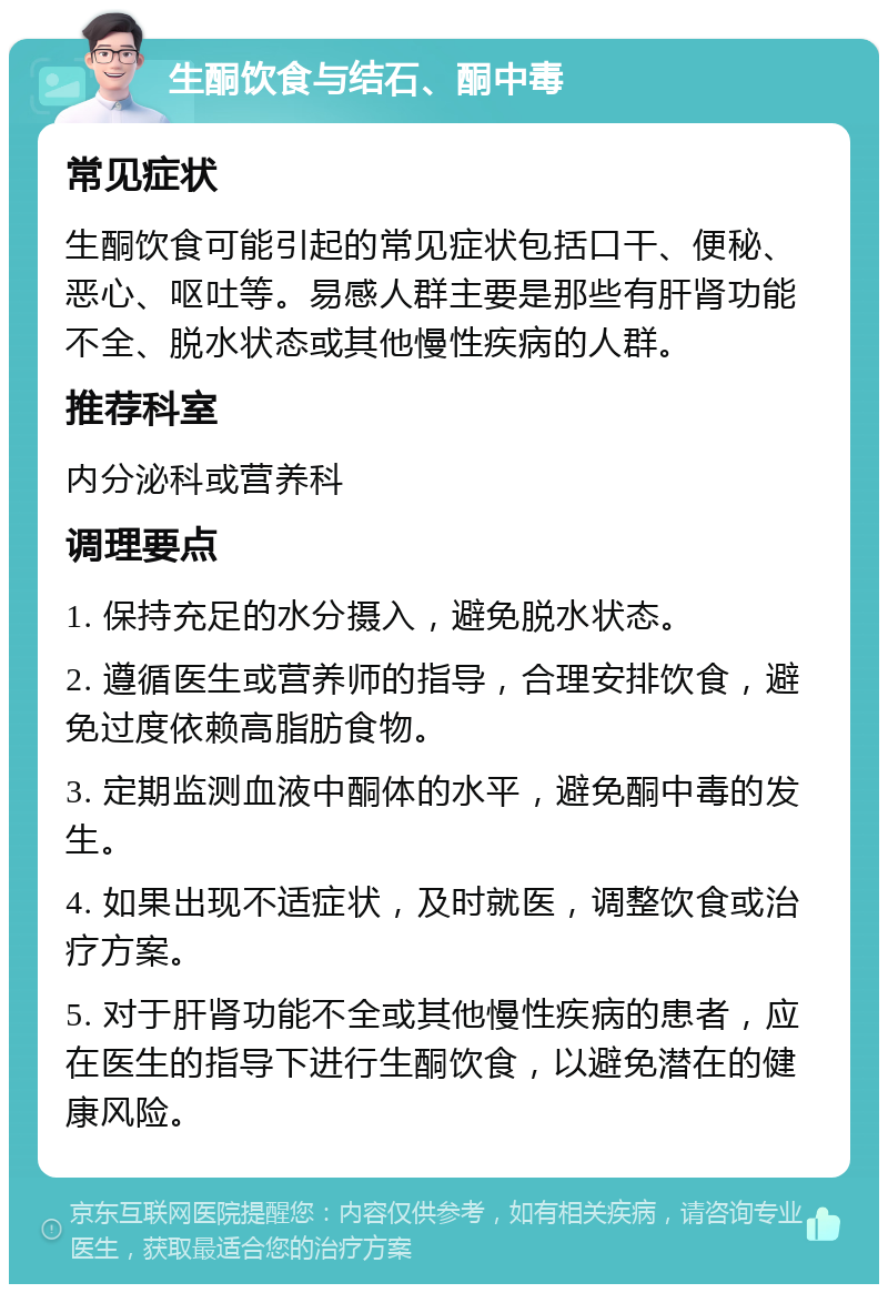 生酮饮食与结石、酮中毒 常见症状 生酮饮食可能引起的常见症状包括口干、便秘、恶心、呕吐等。易感人群主要是那些有肝肾功能不全、脱水状态或其他慢性疾病的人群。 推荐科室 内分泌科或营养科 调理要点 1. 保持充足的水分摄入，避免脱水状态。 2. 遵循医生或营养师的指导，合理安排饮食，避免过度依赖高脂肪食物。 3. 定期监测血液中酮体的水平，避免酮中毒的发生。 4. 如果出现不适症状，及时就医，调整饮食或治疗方案。 5. 对于肝肾功能不全或其他慢性疾病的患者，应在医生的指导下进行生酮饮食，以避免潜在的健康风险。