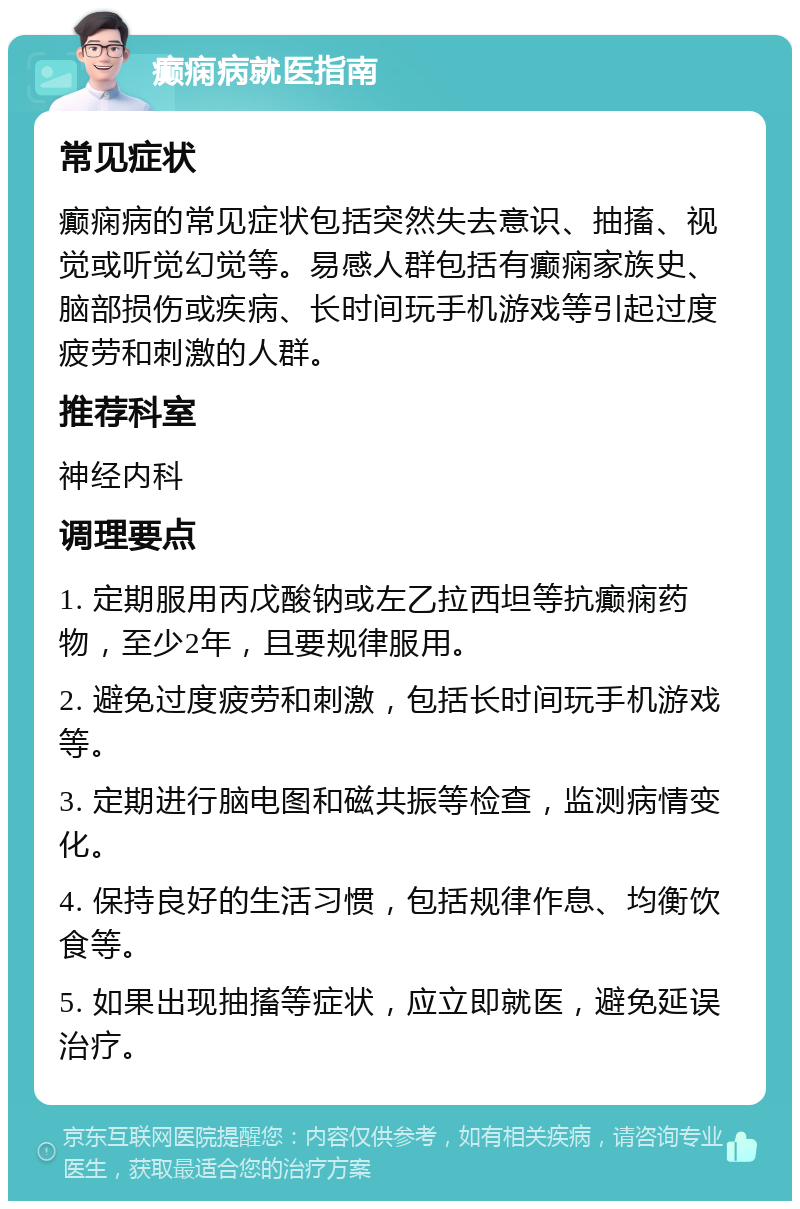 癫痫病就医指南 常见症状 癫痫病的常见症状包括突然失去意识、抽搐、视觉或听觉幻觉等。易感人群包括有癫痫家族史、脑部损伤或疾病、长时间玩手机游戏等引起过度疲劳和刺激的人群。 推荐科室 神经内科 调理要点 1. 定期服用丙戊酸钠或左乙拉西坦等抗癫痫药物，至少2年，且要规律服用。 2. 避免过度疲劳和刺激，包括长时间玩手机游戏等。 3. 定期进行脑电图和磁共振等检查，监测病情变化。 4. 保持良好的生活习惯，包括规律作息、均衡饮食等。 5. 如果出现抽搐等症状，应立即就医，避免延误治疗。