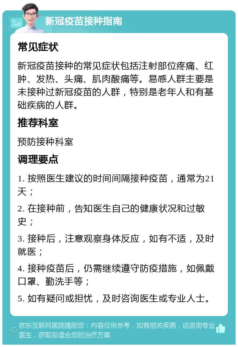 新冠疫苗接种指南 常见症状 新冠疫苗接种的常见症状包括注射部位疼痛、红肿、发热、头痛、肌肉酸痛等。易感人群主要是未接种过新冠疫苗的人群，特别是老年人和有基础疾病的人群。 推荐科室 预防接种科室 调理要点 1. 按照医生建议的时间间隔接种疫苗，通常为21天； 2. 在接种前，告知医生自己的健康状况和过敏史； 3. 接种后，注意观察身体反应，如有不适，及时就医； 4. 接种疫苗后，仍需继续遵守防疫措施，如佩戴口罩、勤洗手等； 5. 如有疑问或担忧，及时咨询医生或专业人士。