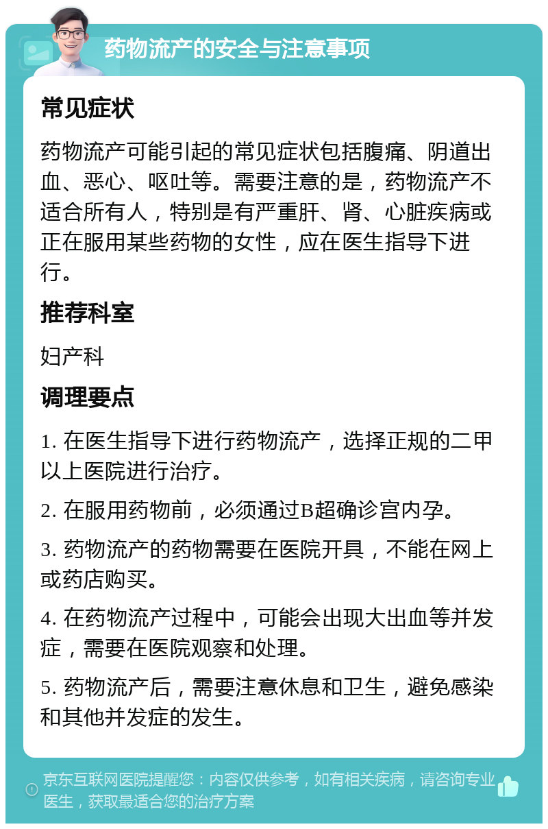 药物流产的安全与注意事项 常见症状 药物流产可能引起的常见症状包括腹痛、阴道出血、恶心、呕吐等。需要注意的是，药物流产不适合所有人，特别是有严重肝、肾、心脏疾病或正在服用某些药物的女性，应在医生指导下进行。 推荐科室 妇产科 调理要点 1. 在医生指导下进行药物流产，选择正规的二甲以上医院进行治疗。 2. 在服用药物前，必须通过B超确诊宫内孕。 3. 药物流产的药物需要在医院开具，不能在网上或药店购买。 4. 在药物流产过程中，可能会出现大出血等并发症，需要在医院观察和处理。 5. 药物流产后，需要注意休息和卫生，避免感染和其他并发症的发生。