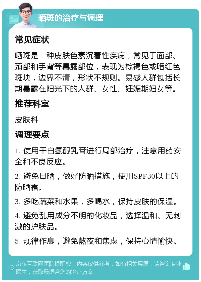 晒斑的治疗与调理 常见症状 晒斑是一种皮肤色素沉着性疾病，常见于面部、颈部和手背等暴露部位，表现为棕褐色或暗红色斑块，边界不清，形状不规则。易感人群包括长期暴露在阳光下的人群、女性、妊娠期妇女等。 推荐科室 皮肤科 调理要点 1. 使用千白氢醌乳膏进行局部治疗，注意用药安全和不良反应。 2. 避免日晒，做好防晒措施，使用SPF30以上的防晒霜。 3. 多吃蔬菜和水果，多喝水，保持皮肤的保湿。 4. 避免乱用成分不明的化妆品，选择温和、无刺激的护肤品。 5. 规律作息，避免熬夜和焦虑，保持心情愉快。