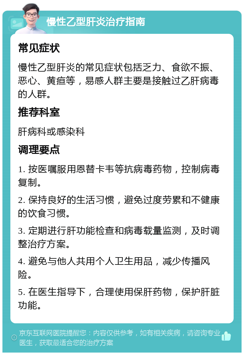 慢性乙型肝炎治疗指南 常见症状 慢性乙型肝炎的常见症状包括乏力、食欲不振、恶心、黄疸等，易感人群主要是接触过乙肝病毒的人群。 推荐科室 肝病科或感染科 调理要点 1. 按医嘱服用恩替卡韦等抗病毒药物，控制病毒复制。 2. 保持良好的生活习惯，避免过度劳累和不健康的饮食习惯。 3. 定期进行肝功能检查和病毒载量监测，及时调整治疗方案。 4. 避免与他人共用个人卫生用品，减少传播风险。 5. 在医生指导下，合理使用保肝药物，保护肝脏功能。