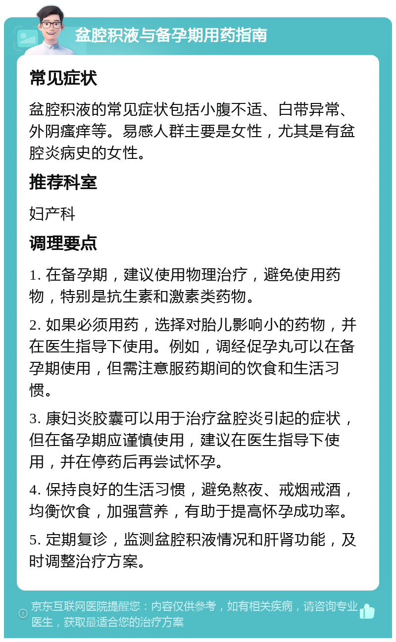 盆腔积液与备孕期用药指南 常见症状 盆腔积液的常见症状包括小腹不适、白带异常、外阴瘙痒等。易感人群主要是女性，尤其是有盆腔炎病史的女性。 推荐科室 妇产科 调理要点 1. 在备孕期，建议使用物理治疗，避免使用药物，特别是抗生素和激素类药物。 2. 如果必须用药，选择对胎儿影响小的药物，并在医生指导下使用。例如，调经促孕丸可以在备孕期使用，但需注意服药期间的饮食和生活习惯。 3. 康妇炎胶囊可以用于治疗盆腔炎引起的症状，但在备孕期应谨慎使用，建议在医生指导下使用，并在停药后再尝试怀孕。 4. 保持良好的生活习惯，避免熬夜、戒烟戒酒，均衡饮食，加强营养，有助于提高怀孕成功率。 5. 定期复诊，监测盆腔积液情况和肝肾功能，及时调整治疗方案。