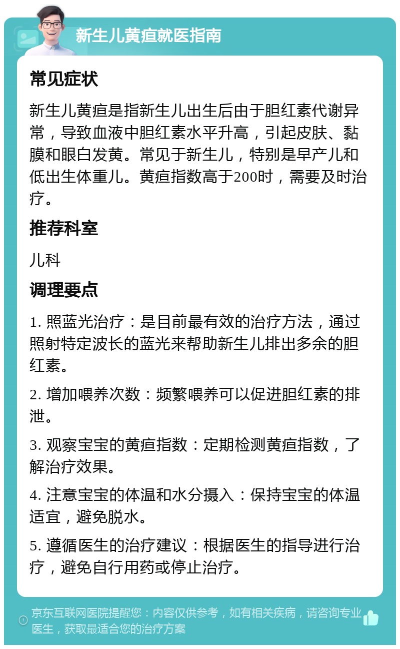 新生儿黄疸就医指南 常见症状 新生儿黄疸是指新生儿出生后由于胆红素代谢异常，导致血液中胆红素水平升高，引起皮肤、黏膜和眼白发黄。常见于新生儿，特别是早产儿和低出生体重儿。黄疸指数高于200时，需要及时治疗。 推荐科室 儿科 调理要点 1. 照蓝光治疗：是目前最有效的治疗方法，通过照射特定波长的蓝光来帮助新生儿排出多余的胆红素。 2. 增加喂养次数：频繁喂养可以促进胆红素的排泄。 3. 观察宝宝的黄疸指数：定期检测黄疸指数，了解治疗效果。 4. 注意宝宝的体温和水分摄入：保持宝宝的体温适宜，避免脱水。 5. 遵循医生的治疗建议：根据医生的指导进行治疗，避免自行用药或停止治疗。