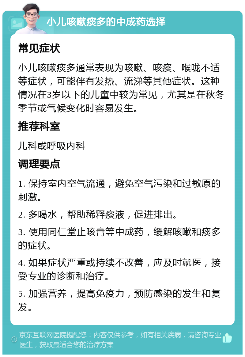 小儿咳嗽痰多的中成药选择 常见症状 小儿咳嗽痰多通常表现为咳嗽、咳痰、喉咙不适等症状，可能伴有发热、流涕等其他症状。这种情况在3岁以下的儿童中较为常见，尤其是在秋冬季节或气候变化时容易发生。 推荐科室 儿科或呼吸内科 调理要点 1. 保持室内空气流通，避免空气污染和过敏原的刺激。 2. 多喝水，帮助稀释痰液，促进排出。 3. 使用同仁堂止咳膏等中成药，缓解咳嗽和痰多的症状。 4. 如果症状严重或持续不改善，应及时就医，接受专业的诊断和治疗。 5. 加强营养，提高免疫力，预防感染的发生和复发。