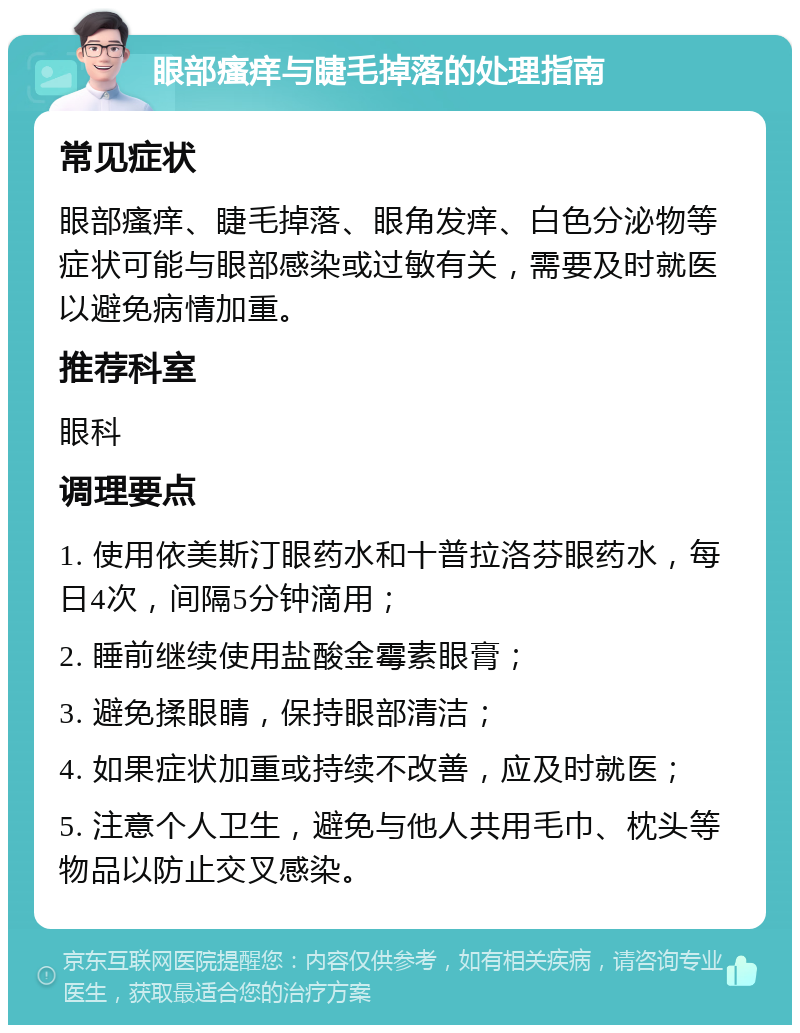 眼部瘙痒与睫毛掉落的处理指南 常见症状 眼部瘙痒、睫毛掉落、眼角发痒、白色分泌物等症状可能与眼部感染或过敏有关，需要及时就医以避免病情加重。 推荐科室 眼科 调理要点 1. 使用依美斯汀眼药水和十普拉洛芬眼药水，每日4次，间隔5分钟滴用； 2. 睡前继续使用盐酸金霉素眼膏； 3. 避免揉眼睛，保持眼部清洁； 4. 如果症状加重或持续不改善，应及时就医； 5. 注意个人卫生，避免与他人共用毛巾、枕头等物品以防止交叉感染。