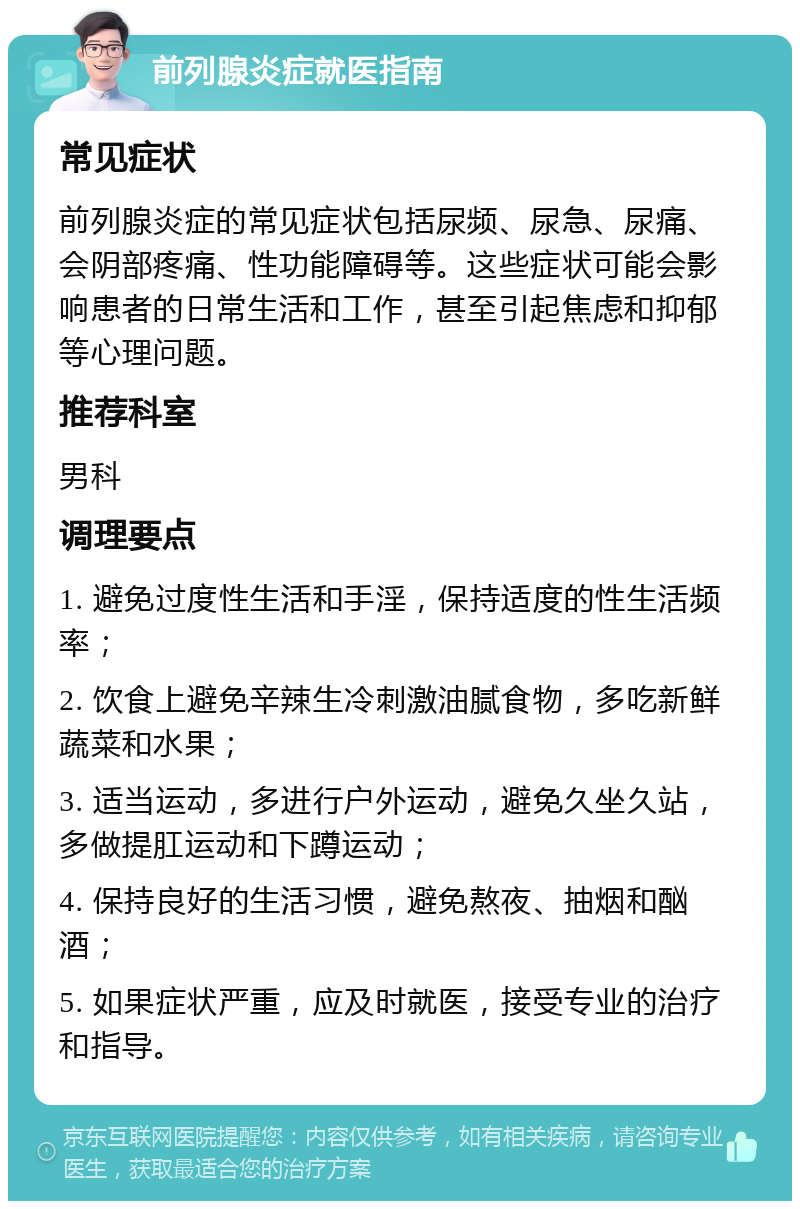 前列腺炎症就医指南 常见症状 前列腺炎症的常见症状包括尿频、尿急、尿痛、会阴部疼痛、性功能障碍等。这些症状可能会影响患者的日常生活和工作，甚至引起焦虑和抑郁等心理问题。 推荐科室 男科 调理要点 1. 避免过度性生活和手淫，保持适度的性生活频率； 2. 饮食上避免辛辣生冷刺激油腻食物，多吃新鲜蔬菜和水果； 3. 适当运动，多进行户外运动，避免久坐久站，多做提肛运动和下蹲运动； 4. 保持良好的生活习惯，避免熬夜、抽烟和酗酒； 5. 如果症状严重，应及时就医，接受专业的治疗和指导。