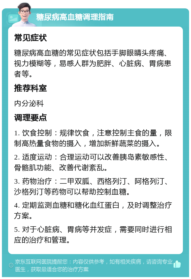 糖尿病高血糖调理指南 常见症状 糖尿病高血糖的常见症状包括手脚眼睛头疼痛、视力模糊等，易感人群为肥胖、心脏病、胃病患者等。 推荐科室 内分泌科 调理要点 1. 饮食控制：规律饮食，注意控制主食的量，限制高热量食物的摄入，增加新鲜蔬菜的摄入。 2. 适度运动：合理运动可以改善胰岛素敏感性、骨骼肌功能、改善代谢紊乱。 3. 药物治疗：二甲双胍、西格列汀、阿格列汀、沙格列汀等药物可以帮助控制血糖。 4. 定期监测血糖和糖化血红蛋白，及时调整治疗方案。 5. 对于心脏病、胃病等并发症，需要同时进行相应的治疗和管理。