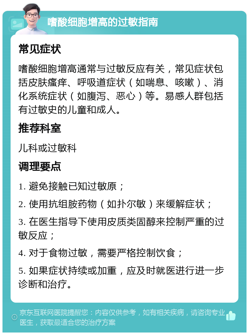 嗜酸细胞增高的过敏指南 常见症状 嗜酸细胞增高通常与过敏反应有关，常见症状包括皮肤瘙痒、呼吸道症状（如喘息、咳嗽）、消化系统症状（如腹泻、恶心）等。易感人群包括有过敏史的儿童和成人。 推荐科室 儿科或过敏科 调理要点 1. 避免接触已知过敏原； 2. 使用抗组胺药物（如扑尔敏）来缓解症状； 3. 在医生指导下使用皮质类固醇来控制严重的过敏反应； 4. 对于食物过敏，需要严格控制饮食； 5. 如果症状持续或加重，应及时就医进行进一步诊断和治疗。