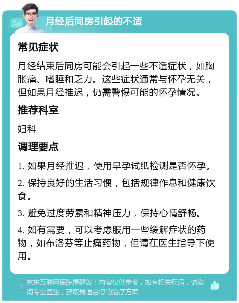 月经后同房引起的不适 常见症状 月经结束后同房可能会引起一些不适症状，如胸胀痛、嗜睡和乏力。这些症状通常与怀孕无关，但如果月经推迟，仍需警惕可能的怀孕情况。 推荐科室 妇科 调理要点 1. 如果月经推迟，使用早孕试纸检测是否怀孕。 2. 保持良好的生活习惯，包括规律作息和健康饮食。 3. 避免过度劳累和精神压力，保持心情舒畅。 4. 如有需要，可以考虑服用一些缓解症状的药物，如布洛芬等止痛药物，但请在医生指导下使用。